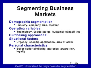 Segmenting Business
         Markets
Demographic segmentation
   Industry, company size, location
Operating variables
   Technology, usage status, customer capabilities
Purchasing approaches
Situational factors
   Urgency, specific application, size of order
Personal characteristics
   Buyer-seller similarity, attitudes toward risk,
    loyalty



                                                7 - 10
   Goal 2: Understand the major bases for segmentation
 