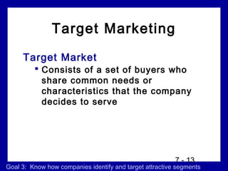 Target Marketing
     Target Market
          Consists of a set of buyers who
           share common needs or
           characteristics that the company
           decides to serve




                                                         7 - 13
Goal 3: Know how companies identify and target attractive segments
 