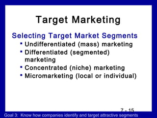 Target Marketing
   Selecting Target Market Segments
        Undifferentiated (mass) marketing
        Differentiated (segmented)
         marketing
        Concentrated (niche) marketing
        Micromarketing (local or individual)




                                                         7 - 15
Goal 3: Know how companies identify and target attractive segments
 