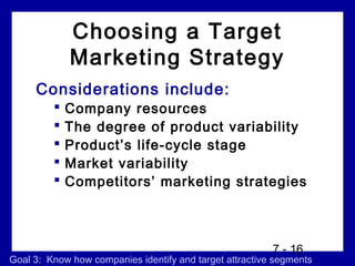 Choosing a Target
             Marketing Strategy
     Considerations include:
            Company resources
            The degree of product variability
            Product’s life-cycle stage
            Market variability
            Competitors’ marketing strategies



                                                         7 - 16
Goal 3: Know how companies identify and target attractive segments
 