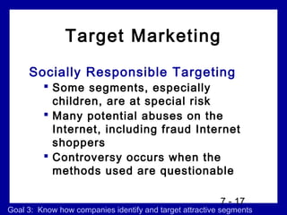 Target Marketing
     Socially Responsible Targeting
          Some segments, especially
           children, are at special risk
          Many potential abuses on the
           Internet, including fraud Internet
           shoppers
          Controversy occurs when the
           methods used are questionable

                                                         7 - 17
Goal 3: Know how companies identify and target attractive segments
 