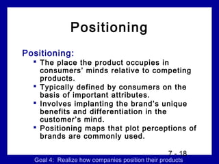 Positioning
Positioning:
   The place the product occupies in
    consumers’ minds relative to competing
    products.
   Typically defined by consumers on the
    basis of important attributes.
   Involves implanting the brand’s unique
    benefits and differentiation in the
    customer’s mind.
   Positioning maps that plot perceptions of
    brands are commonly used.

                                                 7 - 18
  Goal 4: Realize how companies position their products
 