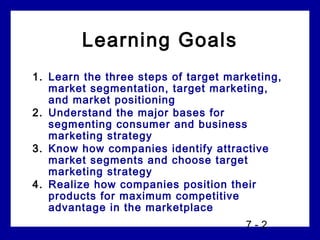 Learning Goals
1. Learn the three steps of target marketing,
   market segmentation, target marketing,
   and market positioning
2. Understand the major bases for
   segmenting consumer and business
   marketing strategy
3. Know how companies identify attractive
   market segments and choose target
   marketing strategy
4. Realize how companies position their
   products for maximum competitive
   advantage in the marketplace
                                      7-2
 