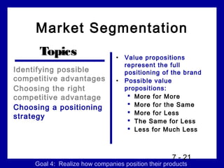 Market Segmentation
      Topics                     •   Value propositions
                                     represent the full
Identifying possible                 positioning of the brand
competitive advantages           •   Possible value
Choosing the right                   propositions:
competitive advantage                  More for More
                                       More for the Same
Choosing a positioning
                                       More for Less
strategy
                                       The Same for Less
                                       Less for Much Less



                                                    7 - 21
     Goal 4: Realize how companies position their products
 