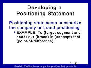 Developing a
   Positioning Statement
Positioning statements summarize
the company or brand positioning
   EXAMPLE: To (target segment and
    need) our (brand) is (concept) that
    (point-of-difference)




                                                 7 - 22
  Goal 4: Realize how companies position their products
 