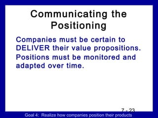 Communicating the
       Positioning
Companies must be certain to
DELIVER their value propositions.
Positions must be monitored and
adapted over time.




                                                 7 - 23
  Goal 4: Realize how companies position their products
 