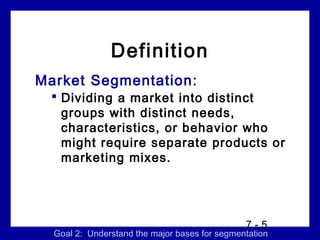 Definition
Market Segmentation:
  Dividing a market into distinct
   groups with distinct needs,
   characteristics, or behavior who
   might require separate products or
   marketing mixes.




                                               7-5
  Goal 2: Understand the major bases for segmentation
 