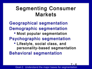 Segmenting Consumer
       Markets
Geographical segmentation
Demographic segmentation
   Most popular segmentation
Psychographic segmentation
   Lifestyle, social class, and
    personality-based segmentation
Behavioral segmentation

                                               7-6
  Goal 2: Understand the major bases for segmentation
 