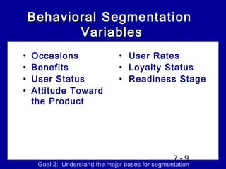 Behavioral Segmentation
           Variables
•   Occasions                   • User Rates
•   Benefits                    • Loyalty Status
•   User Status                 • Readiness Stage
•   Attitude Toward
    the Product




                                                  7-9
     Goal 2: Understand the major bases for segmentation
 