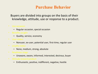 Purchase Behavior
Buyers are divided into groups on the basis of their
knowledge, attitude, use or response to a product.
• Use occasion
– Regular occasion, special occasion
• Benefits sought
– Quality, service, economy
• User status
– Nonuser, ex-user, potential user, first-time, regular user
• Loyalty status
– None, medium, strong, absolute
• Readiness stage
– Unaware, aware, informed, interested, desirous, buyer
• Attitude toward product
– Enthusiastic, positive, indifferent, negative, hostile
 