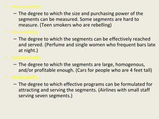 • Measurability
– The degree to which the size and purchasing power of the
segments can be measured. Some segments are hard to
measure. (Teen smokers who are rebelling)
• Accessibility
– The degree to which the segments can be effectively reached
and served. (Perfume and single women who frequent bars late
at night.)
• Substantiality
– The degree to which the segments are large, homogenous,
and/or profitable enough. (Cars for people who are 4 feet tall)
• Actionability
– The degree to which effective programs can be formulated for
attracting and serving the segments. (Airlines with small staff
serving seven segments.)
 