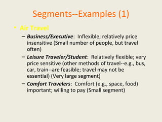 Segments--Examples (1)
• Air Travel
– Business/Executive: Inflexible; relatively price
insensitive (Small number of people, but travel
often)
– Leisure Traveler/Student: Relatively flexible; very
price sensitive (other methods of travel--e.g., bus,
car, train--are feasible; travel may not be
essential) (Very large segment)
– Comfort Travelers: Comfort (e.g., space, food)
important; willing to pay (Small segment)
 
