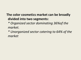 The color cosmetics market can be broadly
divided into two segments:
* Organized sector dominating 36%of the
market.
* Unorganized sector catering to 64% of the
market
 