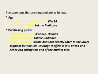The segments that are targeted are as follows:
* Age
Youth segment (15 - 24yrs): Elle 18
Core target (24+): Lakme Radiance
* Purchasing power
Affluent segment: Aviance, Orchids
Middle segment: Lakme Radiance
Lower segment: Lakme does not exactly cater to the lower
segment but the Elle-18 range it offers is low-priced and
hence can satisfy this end of the market also.
 