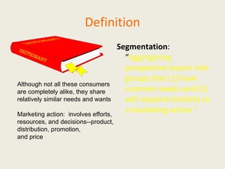 Definition Segmentation :  “ Aggregating prospective buyers into groups that (1) have common needs and (2) will respond similarly to a marketing action.” Although not all these consumers are completely alike, they share relatively similar needs and wants Marketing action:  involves efforts, resources, and decisions--product, distribution, promotion,  and price 