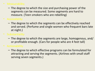Measurability The degree to which the size and purchasing power of the segments can be measured. Some segments are hard to measure. (Teen smokers who are rebelling) Accessibility The degree to which the segments can be effectively reached and served. (Perfume and single women who frequent bars late at night.) Substantiality The degree to which the segments are large, homogenous, and/or profitable enough. (Cars for people who are 4 feet tall) Actionability The degree to which effective programs can be formulated for attracting and serving the segments. (Airlines with small staff serving seven segments.) 
