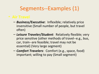 Segments--Examples (1) Air Travel Business/Executive :  Inflexible; relatively price insensitive (Small number of people, but travel often) Leisure Traveler/Student :  Relatively flexible; very price sensitive (other methods of travel--e.g., bus, car, train--are feasible; travel may not be essential) (Very large segment) Comfort Travelers :  Comfort (e.g., space, food) important; willing to pay (Small segment) 