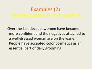 Examples (2)   SEGMENTATION FOR COSMETICS Over the last decade, women have become more confident and the negatives attached to a well-dressed woman are on the wane. People have accepted color cosmetics as an essential part of daily grooming.  