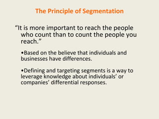 The Principle of Segmentation “ It is more important to reach the people who count than to count the people you reach.” • Based on the believe that individuals and businesses have differences. • Defining and targeting segments is a way to leverage knowledge about individuals’ or companies’ differential responses. 