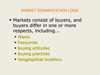 MARKET SEGMENTATION LOGIC Markets consist of buyers, and buyers differ in one or more respects, including... Wants Resources Buying attitudes Buying practices Geographical locations 