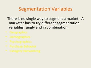 Segmentation Variables There is no single way to segment a market.  A marketer has to try different segmentation variables, singly and in combination. Geographics  Demographics Psychographics Purchase Behavior Category Networking 