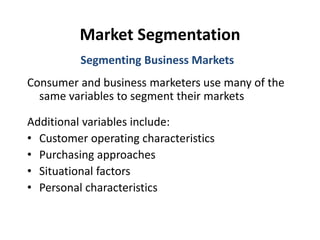 Market Segmentation
Consumer and business marketers use many of the
same variables to segment their markets
Additional variables include:
• Customer operating characteristics
• Purchasing approaches
• Situational factors
• Personal characteristics
Segmenting Business Markets
 