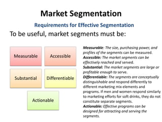 Market Segmentation
To be useful, market segments must be:
Requirements for Effective Segmentation
Measurable Accessible
Substantial Differentiable
Actionable
Measurable: The size, purchasing power, and
profiles of the segments can be measured.
Accessible: The market segments can be
effectively reached and served.
Substantial: The market segments are large or
profitable enough to serve.
Differentiable: The segments are conceptually
distinguishable and respond differently to
different marketing mix elements and
programs. If men and women respond similarly
to marketing efforts for soft drinks, they do not
constitute separate segments.
Actionable: Effective programs can be
designed for attracting and serving the
segments.
 