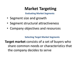 Market Targeting
• Segment size and growth
• Segment structural attractiveness
• Company objectives and resources
Evaluating Market Segments
Selecting Target Market Segments
Target market consists of a set of buyers who
share common needs or characteristics that
the company decides to serve
 