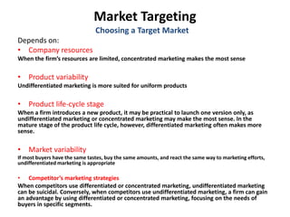 Market Targeting
Depends on:
• Company resources
When the firm’s resources are limited, concentrated marketing makes the most sense
• Product variability
Undifferentiated marketing is more suited for uniform products
• Product life-cycle stage
When a firm introduces a new product, it may be practical to launch one version only, as
undifferentiated marketing or concentrated marketing may make the most sense. In the
mature stage of the product life cycle, however, differentiated marketing often makes more
sense.
• Market variability
If most buyers have the same tastes, buy the same amounts, and react the same way to marketing efforts,
undifferentiated marketing is appropriate
• Competitor’s marketing strategies
When competitors use differentiated or concentrated marketing, undifferentiated marketing
can be suicidal. Conversely, when competitors use undifferentiated marketing, a firm can gain
an advantage by using differentiated or concentrated marketing, focusing on the needs of
buyers in specific segments.
Choosing a Target Market
 