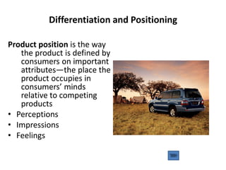 Differentiation and Positioning
Product position is the way
the product is defined by
consumers on important
attributes—the place the
product occupies in
consumers’ minds
relative to competing
products
• Perceptions
• Impressions
• Feelings
 
