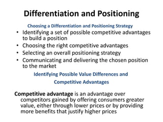 Differentiation and Positioning
• Identifying a set of possible competitive advantages
to build a position
• Choosing the right competitive advantages
• Selecting an overall positioning strategy
• Communicating and delivering the chosen position
to the market
Choosing a Differentiation and Positioning Strategy
Competitive advantage is an advantage over
competitors gained by offering consumers greater
value, either through lower prices or by providing
more benefits that justify higher prices
Identifying Possible Value Differences and
Competitive Advantages
 