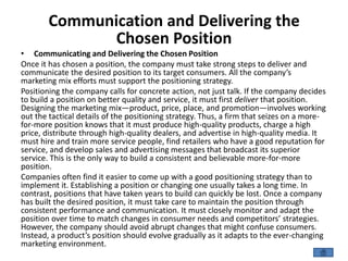 Communication and Delivering the
Chosen Position
• Communicating and Delivering the Chosen Position
Once it has chosen a position, the company must take strong steps to deliver and
communicate the desired position to its target consumers. All the company’s
marketing mix efforts must support the positioning strategy.
Positioning the company calls for concrete action, not just talk. If the company decides
to build a position on better quality and service, it must first deliver that position.
Designing the marketing mix—product, price, place, and promotion—involves working
out the tactical details of the positioning strategy. Thus, a firm that seizes on a more-
for-more position knows that it must produce high-quality products, charge a high
price, distribute through high-quality dealers, and advertise in high-quality media. It
must hire and train more service people, find retailers who have a good reputation for
service, and develop sales and advertising messages that broadcast its superior
service. This is the only way to build a consistent and believable more-for-more
position.
Companies often find it easier to come up with a good positioning strategy than to
implement it. Establishing a position or changing one usually takes a long time. In
contrast, positions that have taken years to build can quickly be lost. Once a company
has built the desired position, it must take care to maintain the position through
consistent performance and communication. It must closely monitor and adapt the
position over time to match changes in consumer needs and competitors’ strategies.
However, the company should avoid abrupt changes that might confuse consumers.
Instead, a product’s position should evolve gradually as it adapts to the ever-changing
marketing environment.
 