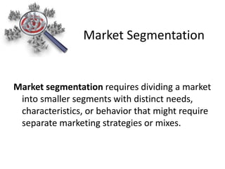 Market segmentation requires dividing a market
into smaller segments with distinct needs,
characteristics, or behavior that might require
separate marketing strategies or mixes.
Market Segmentation
 