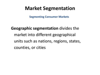Market Segmentation
Geographic segmentation divides the
market into different geographical
units such as nations, regions, states,
counties, or cities
Segmenting Consumer Markets
 