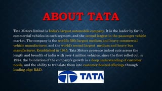 ABOUT TATA
Tata Motors limited is India's largest automobile company. It is the leader by far in
commercial vehicles in each segment, and the second largest in the passenger vehicle
market. The company is the world’s fifth largest medium and heavy commercial
vehicle manufacturer, and the world’s second largest medium and heavy bus
manufacturer. Established in 1945, Tata Motors presence indeed cuts across the
length and breadth of india with over 4 million vehicles, since the first rolled out in
1954. the foundation of the company’s growth is a deep understanding of customer
needs, and the ability to translate them into customer-desired offerings through
leading edge R&D.
 