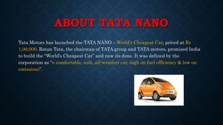 ABOUT TATA NANO
Tata Motors has launched the TATA NANO – World’s Cheapest Car, priced at Rs
1,00,000. Ratan Tata, the chairman of TATA group and TATA motors, promised India
to build the “World’s Cheapest Car” and now its done. It was defined by the
corporation as “a comfortable, safe, all-weather car, high on fuel efficiency & low on
emissions”.
 