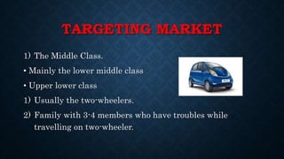 TARGETING MARKET
1) The Middle Class.
• Mainly the lower middle class
• Upper lower class
1) Usually the two-wheelers.
2) Family with 3-4 members who have troubles while
travelling on two-wheeler.
 