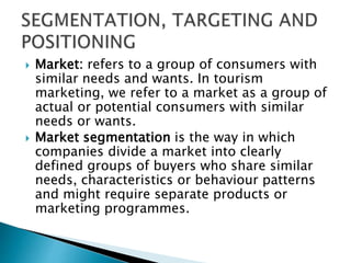  Market: refers to a group of consumers with
similar needs and wants. In tourism
marketing, we refer to a market as a group of
actual or potential consumers with similar
needs or wants.
 Market segmentation is the way in which
companies divide a market into clearly
defined groups of buyers who share similar
needs, characteristics or behaviour patterns
and might require separate products or
marketing programmes.
 