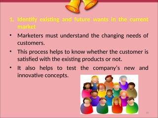 1. Identify existing and future wants in the current
market
• Marketers must understand the changing needs of
customers.
• This process helps to know whether the customer is
satisfied with the existing products or not.
• It also helps to test the company’s new and
innovative concepts.
10
 