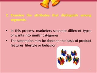 2. Examine the attributes that distinguish among
segments.
• In this process, marketers separate different types
of wants into similar categories.
• The separation may be done on the basis of product
features, lifestyle or behavior.
11
 