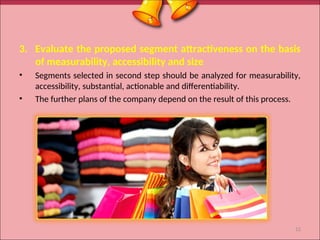 3. Evaluate the proposed segment attractiveness on the basis
of measurability, accessibility and size
• Segments selected in second step should be analyzed for measurability,
accessibility, substantial, actionable and differentiability.
• The further plans of the company depend on the result of this process.
12
 