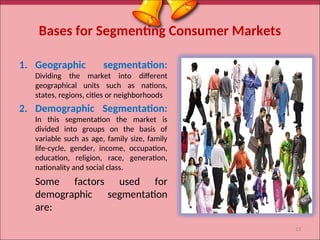 Bases for Segmenting Consumer Markets
1. Geographic segmentation:
Dividing the market into different
geographical units such as nations,
states, regions, cities or neighborhoods
2. Demographic Segmentation:
In this segmentation the market is
divided into groups on the basis of
variable such as age, family size, family
life-cycle, gender, income, occupation,
education, religion, race, generation,
nationality and social class.
Some factors used for
demographic segmentation
are:
13
 