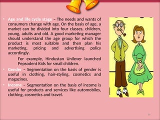 • Age and life cycle stage – The needs and wants of
consumers change with age. On the basis of age, a
market can be divided into four classes, children,
young, adults and old. A good marketing manager
should understand the age group for which the
product is most suitable and then plan his
marketing, pricing and advertising policy
accordingly.
For example, Hindustan Unilever launched
Pepsodent Kids for small children.
• Gender – Segmentation on the basis of gender is
useful in clothing, hair-styling, cosmetics and
magazines.
• Income – Segmentation on the basis of income is
useful for products and services like automobiles,
clothing, cosmetics and travel.
14
 