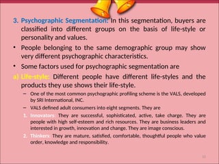 3. Psychographic Segmentation: In this segmentation, buyers are
classified into different groups on the basis of life-style or
personality and values.
• People belonging to the same demographic group may show
very different psychographic characteristics.
• Some factors used for psychographic segmentation are
a) Life-style: Different people have different life-styles and the
products they use shows their life-style.
– One of the most common psychographic profiling scheme is the VALS, developed
by SRI International, INC.
– VALS defined adult consumers into eight segments. They are
1. Innovators: They are successful, sophisticated, active, take charge. They are
people with high self-esteem and rich resources. They are business leaders and
interested in growth, innovation and change. They are image conscious.
2. Thinkers: They are mature, satisfied, comfortable, thoughtful people who value
order, knowledge and responsibility.
15
 