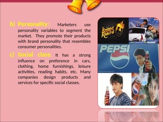 b) Personality: Marketers use
personality variables to segment the
market. They promote their products
with brand personality that resembles
consumer personalities.
c) Social class: It has a strong
influence on preference in cars,
clothing, home furnishings, leisure
activities, reading habits, etc. Many
companies design products and
services for specific social classes.
17
 