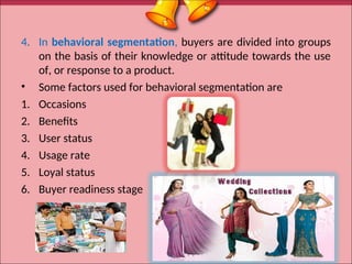 4. In behavioral segmentation, buyers are divided into groups
on the basis of their knowledge or attitude towards the use
of, or response to a product.
• Some factors used for behavioral segmentation are
1. Occasions
2. Benefits
3. User status
4. Usage rate
5. Loyal status
6. Buyer readiness stage
18
 