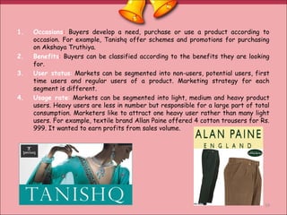1. Occasions: Buyers develop a need, purchase or use a product according to
occasion. For example, Tanishq offer schemes and promotions for purchasing
on Akshaya Truthiya.
2. Benefits: Buyers can be classified according to the benefits they are looking
for.
3. User status: Markets can be segmented into non-users, potential users, first
time users and regular users of a product. Marketing strategy for each
segment is different.
4. Usage rate: Markets can be segmented into light, medium and heavy product
users. Heavy users are less in number but responsible for a large part of total
consumption. Marketers like to attract one heavy user rather than many light
users. For example, textile brand Allan Paine offered 4 cotton trousers for Rs.
999. It wanted to earn profits from sales volume.
19
 