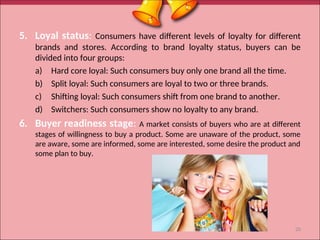 5. Loyal status: Consumers have different levels of loyalty for different
brands and stores. According to brand loyalty status, buyers can be
divided into four groups:
a) Hard core loyal: Such consumers buy only one brand all the time.
b) Split loyal: Such consumers are loyal to two or three brands.
c) Shifting loyal: Such consumers shift from one brand to another.
d) Switchers: Such consumers show no loyalty to any brand.
6. Buyer readiness stage: A market consists of buyers who are at different
stages of willingness to buy a product. Some are unaware of the product, some
are aware, some are informed, some are interested, some desire the product and
some plan to buy.
20
 