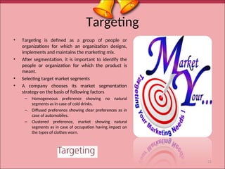 Targeting
• Targeting is defined as a group of people or
organizations for which an organization designs,
implements and maintains the marketing mix.
• After segmentation, it is important to identify the
people or organization for which the product is
meant.
• Selecting target market segments
• A company chooses its market segmentation
strategy on the basis of following factors
– Homogeneous preference showing no natural
segments as in case of cold drinks.
– Diffused preference showing clear preferences as in
case of automobiles.
– Clustered preference, market showing natural
segments as in case of occupation having impact on
the types of clothes worn.
21
 