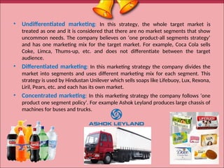 • Undifferentiated marketing: In this strategy, the whole target market is
treated as one and it is considered that there are no market segments that show
uncommon needs. The company believes on ‘one product-all segments strategy’
and has one marketing mix for the target market. For example, Coca Cola sells
Coke, Limca, Thums-up, etc. and does not differentiate between the target
audience.
• Differentiated marketing: In this marketing strategy the company divides the
market into segments and uses different marketing mix for each segment. This
strategy is used by Hindustan Unilever which sells soaps like Lifebuoy, Lux, Rexona,
Liril, Pears, etc. and each has its own market.
• Concentrated marketing: In this marketing strategy the company follows ‘one
product one segment policy’. For example Ashok Leyland produces large chassis of
machines for buses and trucks.
22
 